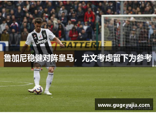 鲁加尼稳健对阵皇马,尤文考虑留下为参考